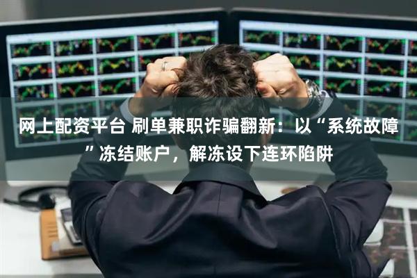 网上配资平台 刷单兼职诈骗翻新：以“系统故障”冻结账户，解冻设下连环陷阱