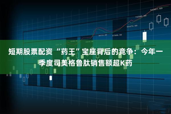 短期股票配资 “药王”宝座背后的竞争：今年一季度司美格鲁肽销售额超K药