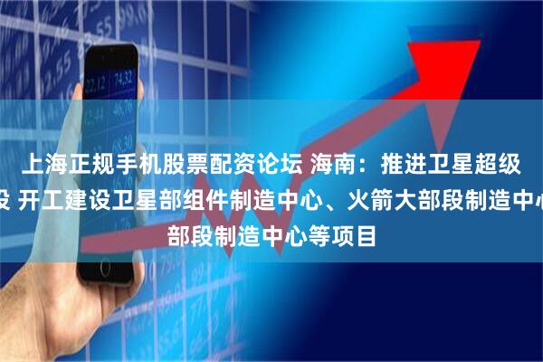上海正规手机股票配资论坛 海南：推进卫星超级工厂建设 开工建设卫星部组件制造中心、火箭大部段制造中心等项目