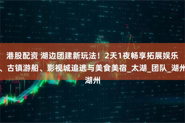港股配资 湖边团建新玩法！2天1夜畅享拓展娱乐、古镇游船、影视城追逃与美食美宿_太湖_团队_湖州