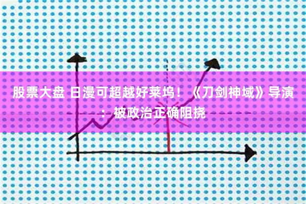 股票大盘 日漫可超越好莱坞！《刀剑神域》导演：被政治正确阻挠